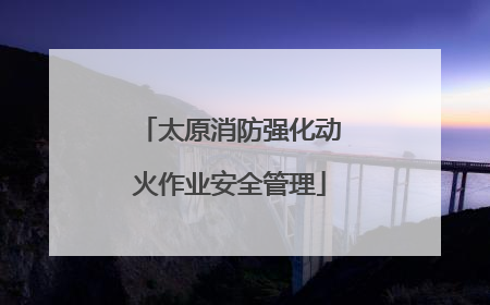 太原消防强化动火作业安全管理