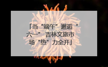 当“端午”邂逅“六一” 吉林文旅市场“热”力全开