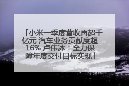小米一季度营收再超千亿元 汽车业务贡献度超16% 卢伟冰：全力保障年度交付目标实现