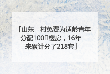 山东一村免费为适龄青年分配100㎡楼房，16年来累计分了218套
