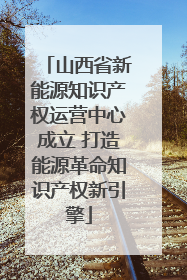 山西省新能源知识产权运营中心成立 打造能源革命知识产权新引擎