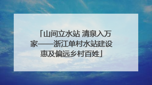 山间立水站 清泉入万家——浙江单村水站建设惠及偏远乡村百姓