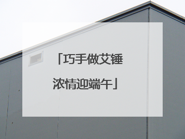 巧手做艾锤 浓情迎端午