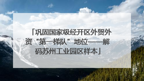 巩固国家级经开区外贸外资“第一梯队”地位——解码苏州工业园区样本