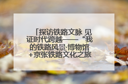 探访铁路文脉 见证时代跨越——“我的铁路风景·博物馆+京张铁路文化之旅”活动在京启动