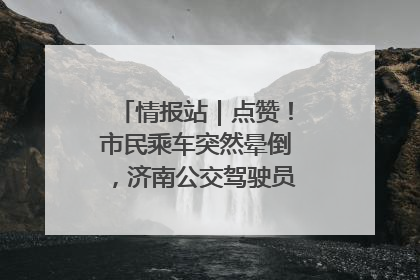 情报站｜点赞！市民乘车突然晕倒，济南公交驾驶员和乘客热心相助
