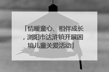 情暖童心、相伴成长，浏阳市达浒镇开展困境儿童关爱活动