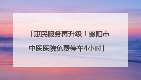 惠民服务再升级！襄阳市中医医院免费停车4小时