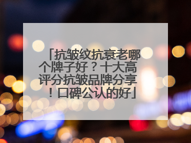 抗皱纹抗衰老哪个牌子好？十大高评分抗皱品牌分享！口碑公认的好