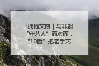 拥抱文博｜与非遗“守艺人”面对面，“10后”把老手艺玩出“潮”花样