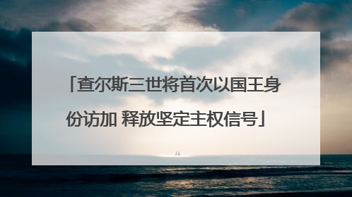 查尔斯三世将首次以国王身份访加 释放坚定主权信号