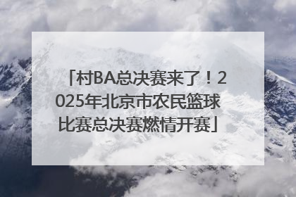 村BA总决赛来了！2025年北京市农民篮球比赛总决赛燃情开赛