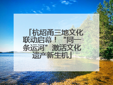 杭绍甬三地文化联动启幕！“同一条运河”激活文化遗产新生机