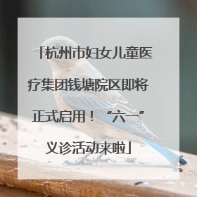 杭州市妇女儿童医疗集团钱塘院区即将正式启用！“六一”义诊活动来啦