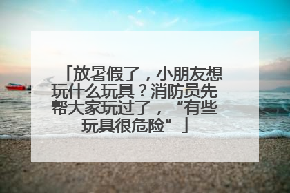 放暑假了，小朋友想玩什么玩具？消防员先帮大家玩过了，“有些玩具很危险”