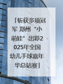 斩获多项冠军 郑州“小萌娃”出彩2025年全国幼儿手球嘉年华总站赛
