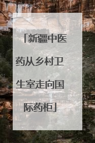 新疆中医药从乡村卫生室走向国际药柜