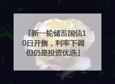 新一轮储蓄国债10日开售，利率下调但仍是投资优选