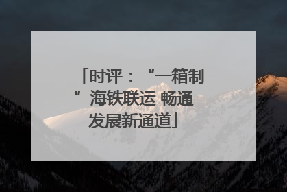 时评：“一箱制”海铁联运 畅通发展新通道