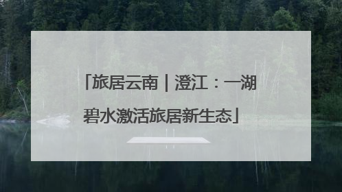 旅居云南｜澄江：一湖碧水激活旅居新生态