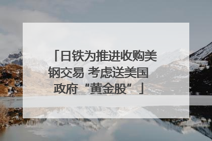 日铁为推进收购美钢交易 考虑送美国政府“黄金股”
