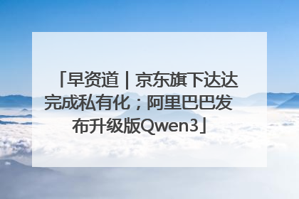 早资道｜京东旗下达达完成私有化；阿里巴巴发布升级版Qwen3