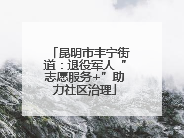 昆明市丰宁街道：退役军人“志愿服务+”助力社区治理