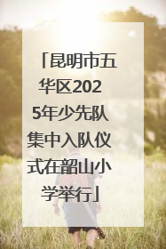 昆明市五华区2025年少先队集中入队仪式在韶山小学举行