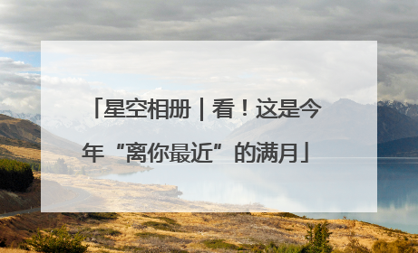 星空相册｜看！这是今年“离你最近”的满月