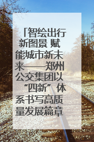 智绘出行新图景 赋能城市新未来——郑州公交集团以“四新”体系书写高质量发展篇章