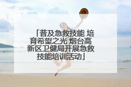 普及急救技能 培育希望之光 烟台高新区卫健局开展急救技能培训活动
