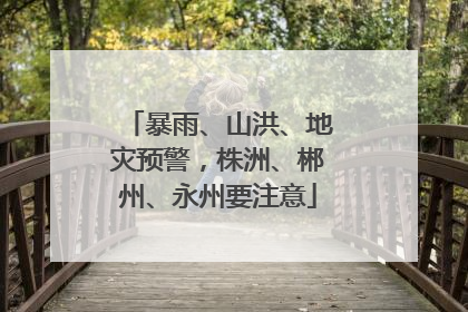 暴雨、山洪、地灾预警，株洲、郴州、永州要注意
