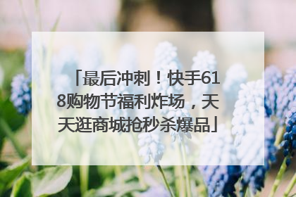 最后冲刺！快手618购物节福利炸场，天天逛商城抢秒杀爆品