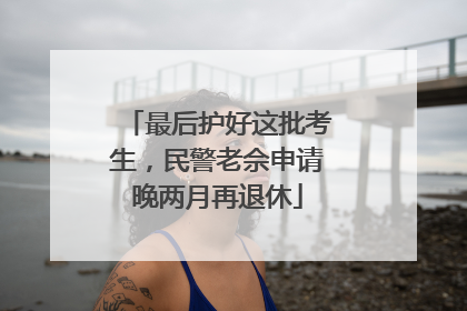 最后护好这批考生，民警老佘申请晚两月再退休