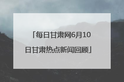 每日甘肃网6月10日甘肃热点新闻回顾