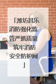 潍坊昌乐消防强化监管严抓质量 筑牢消防安全防护网