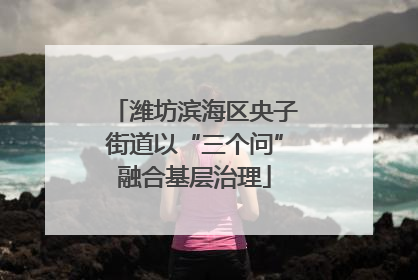 潍坊滨海区央子街道以“三个问”融合基层治理