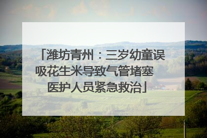 潍坊青州：三岁幼童误吸花生米导致气管堵塞 医护人员紧急救治