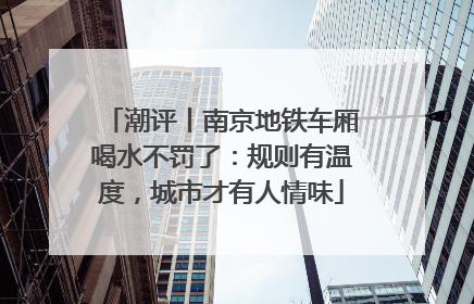 潮评丨南京地铁车厢喝水不罚了：规则有温度，城市才有人情味