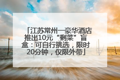 江苏常州一豪华酒店推出10元“剩菜”盲盒：可自行挑选，限时20分钟，仅限外带