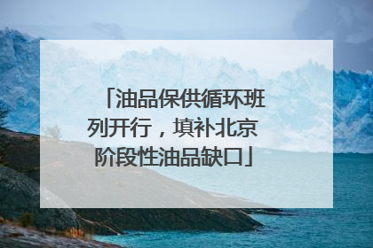 油品保供循环班列开行，填补北京阶段性油品缺口