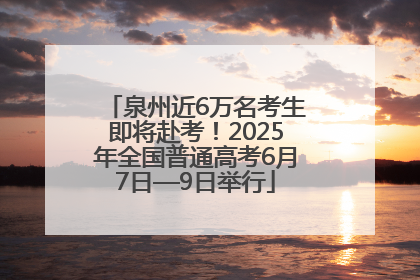 泉州近6万名考生即将赴考！2025年全国普通高考6月7日—9日举行