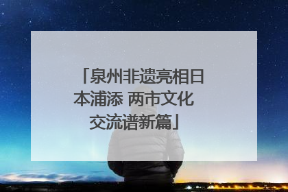 泉州非遗亮相日本浦添 两市文化交流谱新篇