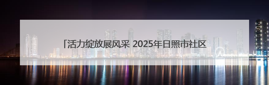 活力绽放展风采 2025年日照市社区运动会岚山区中楼镇娄家湖社区专场举行