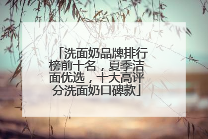 洗面奶品牌排行榜前十名，夏季洁面优选，十大高评分洗面奶口碑款