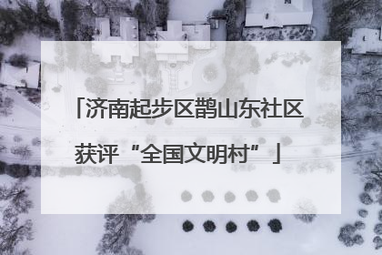 济南起步区鹊山东社区获评“全国文明村”