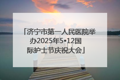 济宁市第一人民医院举办2025年5•12国际护士节庆祝大会