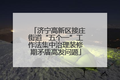 济宁高新区接庄街道“五个一”工作法集中治理装修期矛盾高发问题