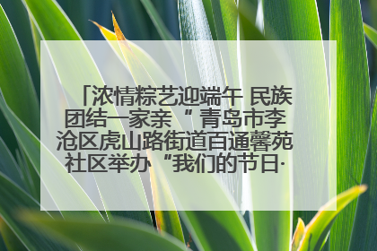 浓情粽艺迎端午 民族团结一家亲“ 青岛市李沧区虎山路街道百通馨苑社区举办“我们的节日·端午“主题活动