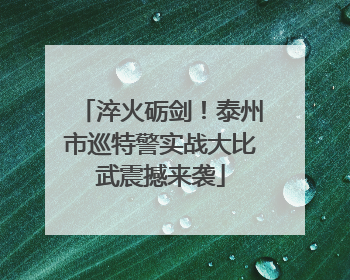 淬火砺剑！泰州市巡特警实战大比武震撼来袭
